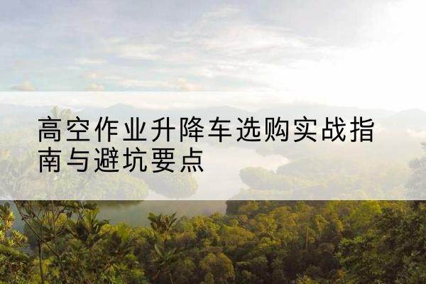 玉溪升降车怎么选-高空作业升降车选购实战指南与避坑要点