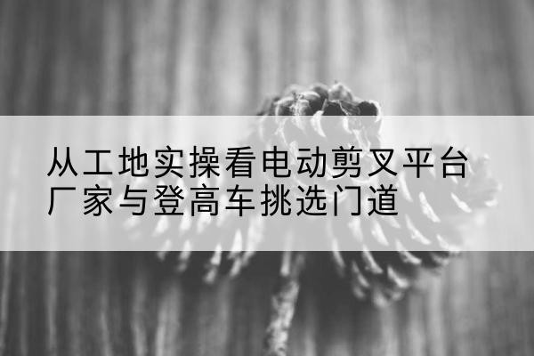 玉溪电动剪叉升降平台厂家-从工地实操看电动剪叉平台厂家与登高车挑选门道