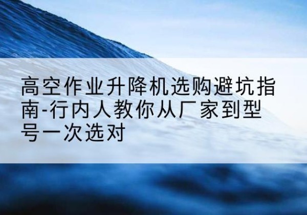 玉溪升降平台厂家-高空作业升降机选购避坑指南-行内人教你从厂家到型号一次选对