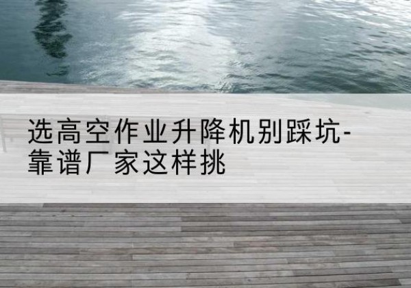 玉溪剪叉式升降机厂家-选高空作业升降机别踩坑-靠谱厂家这样挑
