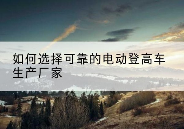 玉溪电动登高车厂家-如何选择可靠的电动登高车生产厂家