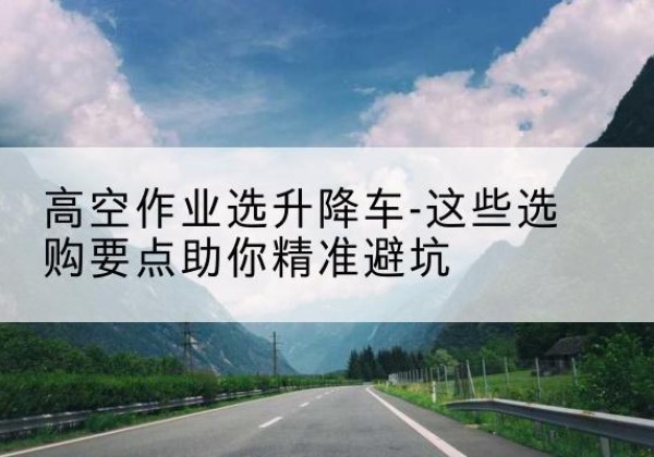 玉溪升降车厂家-高空作业选升降车-这些选购要点助你*避坑