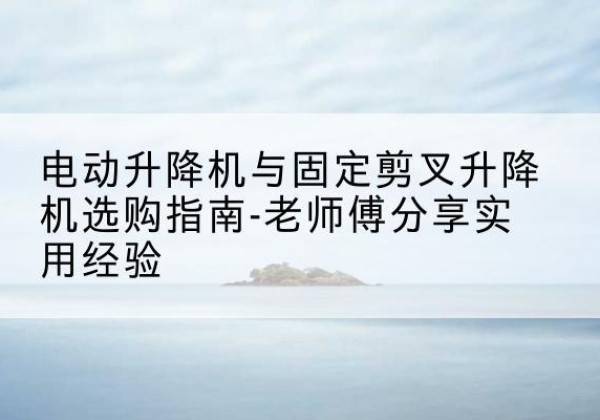玉溪电动升降机怎么选-电动升降机与固定剪叉升降机选购指南-老师傅分享实用经验