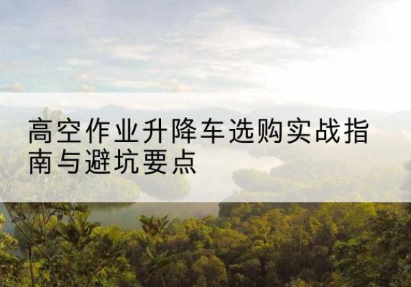 玉溪升降车怎么选-高空作业升降车选购实战指南与避坑要点