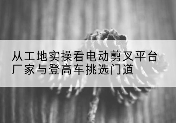 玉溪电动剪叉升降平台厂家-从工地实操看电动剪叉平台厂家与登高车挑选门道