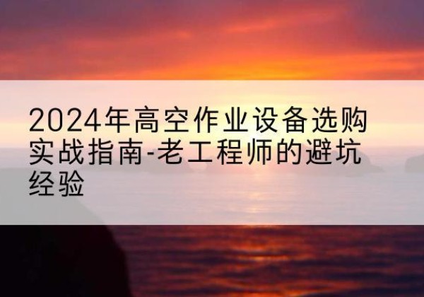 玉溪高空作业升降机厂家推荐-2024年高空作业设备选购实战指南-老工程师的避坑经验